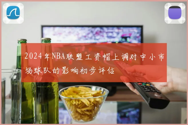2024年NBA联盟工资帽上调对中小市场球队的影响初步评估