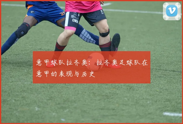 意甲球队拉齐奥：拉齐奥足球队在意甲的表现与历史