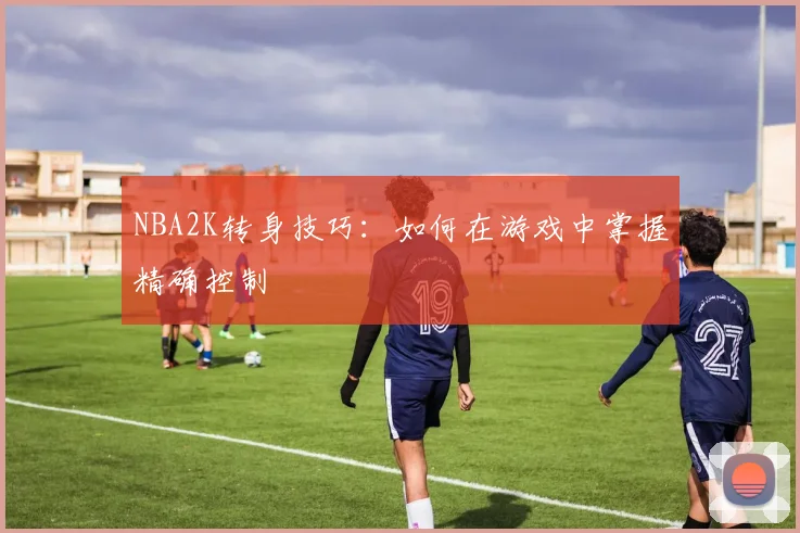 NBA2K转身技巧：如何在游戏中掌握精确控制